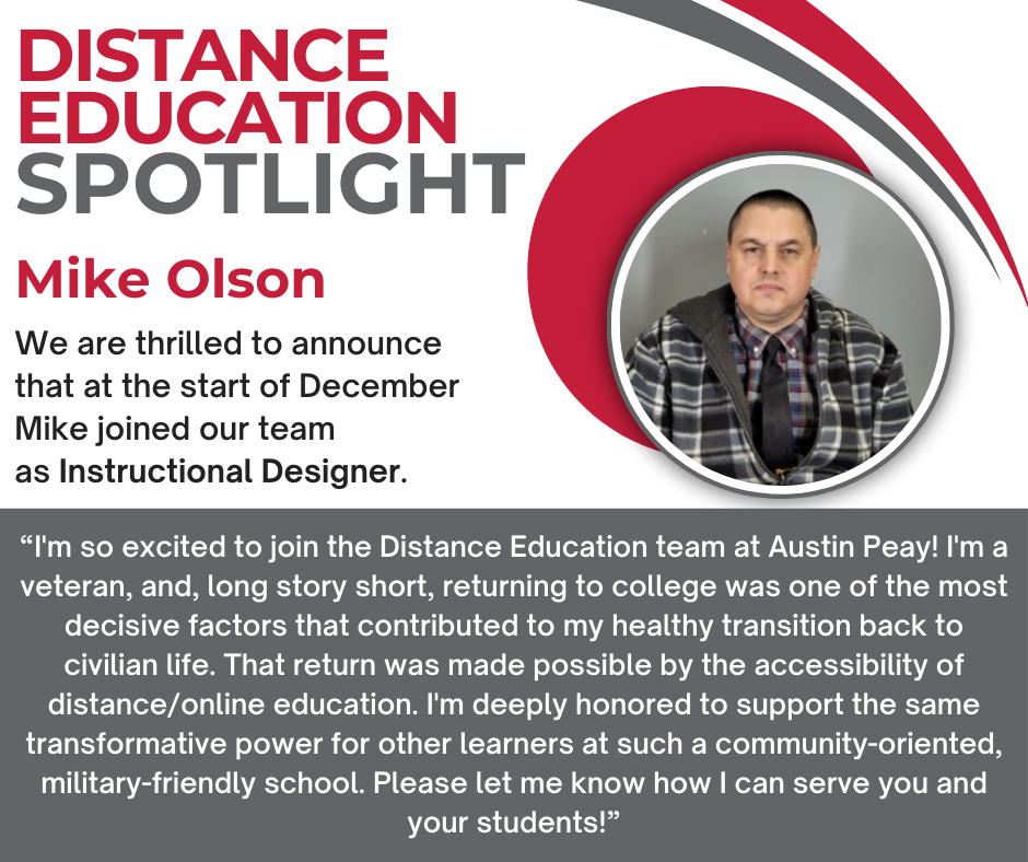 Image of a man with the text "We are thrilled to announce that at the start of December Mike joined our team as Instructional Designer. When asked about joining DE, Mike said, “I'm so excited to join the Distance Education team at Austin Peay! I'm a veteran, and, long story short, returning to college was one of the most decisive factors that contributed to my healthy transition back to civilian life. That return was made possible by the accessibility of distance/online education. I'm deeply honored to support the same transformative power for other learners at such a community-oriented, military-friendly school. Please let me know how I can serve you and your students!”